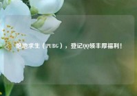 绝地求生（PUBG），登记QQ领丰厚福利！
