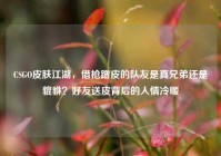 CSGO皮肤江湖，借枪蹭皮的队友是真兄弟还是貔貅？好友送皮背后的人情冷暖