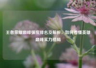 王者荣耀巅峰强度排名及解析，如何看懂英雄巅峰实力格局