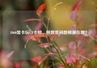 1060显卡玩CF卡顿、帧数低问题根源在哪？