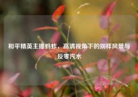 和平精英主播蚂蚱，高清视角下的别样风景与反零汽水
