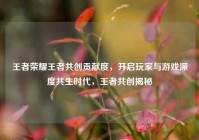王者荣耀王者共创贡献度，开启玩家与游戏深度共生时代，王者共创揭秘