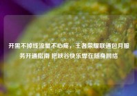 开黑不掉线流量不心疼，王者荣耀联通包月服务开通指南 把峡谷快乐焊在随身网络