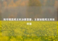 和平精英鸡王杯决赛落幕，王者加冕鸡王风采尽显