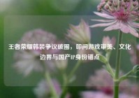 王者荣耀韩装争议破圈，叩问游戏审美、文化边界与国产IP身份锚点
