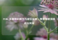 PUBG 主播精彩操作与键位设置，带你领略顶级战斗风采