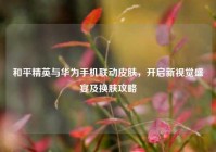 和平精英与华为手机联动皮肤，开启新视觉盛宴及换肤攻略
