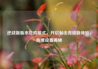逆战新版本吃鸡模式，开启射击竞技新体验，新增设置揭秘