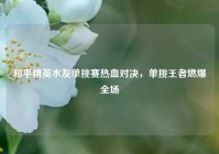 和平精英水友单挑赛热血对决，单挑王者燃爆全场