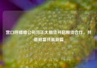 营口呼噜噜公司与正大期货开启期货合作，共谱财富共赢新篇