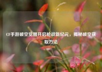 CF手游破空觉醒开启枪战新纪元，揭秘破空获取方法