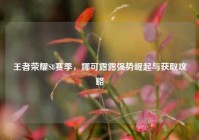 王者荣耀S8赛季，娜可露露强势崛起与获取攻略