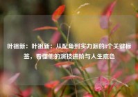 叶祖新：叶祖新：从配角到实力派的8个关键标签，看懂他的演技进阶与人生底色