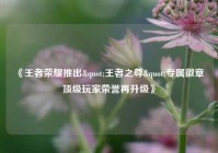 《王者荣耀推出"王者之尊"专属徽章 顶级玩家荣誉再升级》