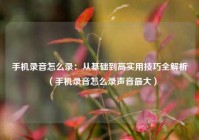 手机录音怎么录：从基础到高实用技巧全解析（手机录音怎么录声音最大）