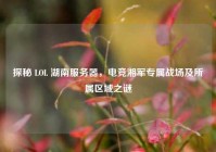 探秘 LOL 湖南服务器，电竞湘军专属战场及所属区域之谜