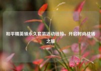 和平精英领永久套装活动链接，开启时尚战场之旅