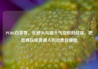 PUBG白茶哥，在枪火与烟火气交织的战场，把吃鸡玩成普通人的治愈自留地