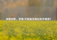 深度剖析，苹果2平板能否畅玩和平精英？