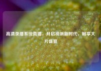 高清录播系统直播，开启视听新时代，畅享大片盛宴