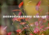 游戏世界中的冰强宝珠有哪些？强力助力揭秘