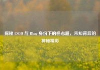 探秘 CSGO 与 Bboy 身份下的杨志超，未知背后的神秘精彩