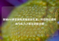 探秘DNF神圣稀有克隆装扮礼盒，开启阿拉德时尚与实力之旅及获取攻略