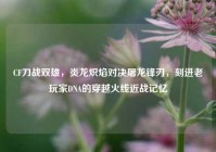 CF刀战双雄，炎龙炽焰对决屠龙锋刃，刻进老玩家DNA的穿越火线近战记忆