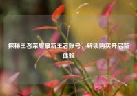 探秘王者荣耀最新王者账号，解锁购买开启新体验