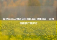 解决COD16人物语音问题畅享沉浸体验及一亩桃树桃胶产量探讨