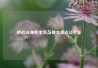 逆战深渊赛季新英雄大盘点及介绍