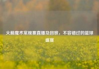 火箭魔术常规赛直播及回放，不容错过的篮球盛宴
