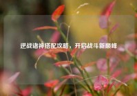 逆战诸神搭配攻略，开启战斗新巅峰