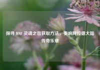探寻 DNF 灵魂之音获取方法，奏响阿拉德大陆传奇乐章