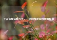 王者荣耀后期作死，一场团战带来的惨痛教训