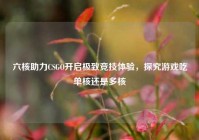 六核助力CSGO开启极致竞技体验，探究游戏吃单核还是多核