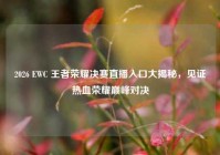 2026 EWC 王者荣耀决赛直播入口大揭秘，见证热血荣耀巅峰对决