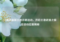 CF端游最新王者许愿活动，开启王者武器之旅及活动位置揭秘