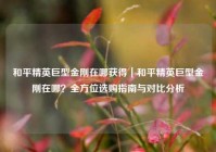 和平精英巨型金刚在哪获得｜和平精英巨型金刚在哪？全方位选购指南与对比分析