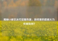 揭秘CF破空冰刃觉醒伤害，游戏里的震撼火力究竟如何？