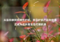 从盲目跟风到理性护肤，美容护肤产品如何真正成为皮肤盟友及代理机遇