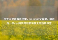 枪火滚烫藏青春热望，300+CSGO文案里，藏着每一位CSer的共鸣与那句最火的热血宣言