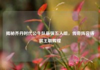 揭秘乔丹时代公牛队最强五人组，传奇阵容铸就王朝辉煌