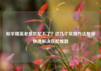 和平精英老是匹配不了？这几个实用方法帮你快速解决匹配难题