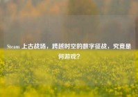 Steam 上古战场，跨越时空的数字征战，究竟是何游戏？