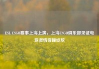 ESL CSGO赛事上海上演，上海CSGO俱乐部见证电竞激情碰撞绽放
