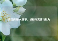 深度探秘LOL赛事，领略电竞独特魅力