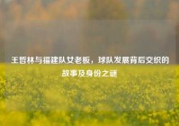 王哲林与福建队女老板，球队发展背后交织的故事及身份之谜