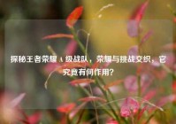 探秘王者荣耀 A 级战队，荣耀与挑战交织，它究竟有何作用？