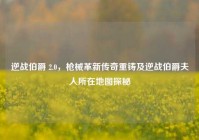 逆战伯爵 2.0，枪械革新传奇重铸及逆战伯爵夫人所在地图探秘